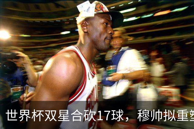 世界杯双星合砍17球，穆帅拟重塑皇马进攻体系