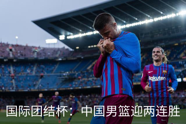 国际团结杯：中国男篮迎两连胜