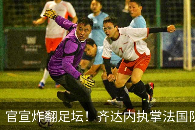 官宣炸翻足坛！齐达内执掌法国队，索要8年长约直指2034世界杯