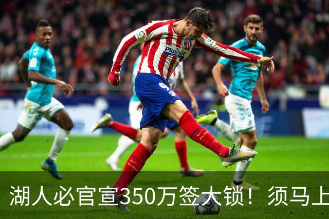 湖人必官宣350万签大锁！须马上裁1人！又要交易了？